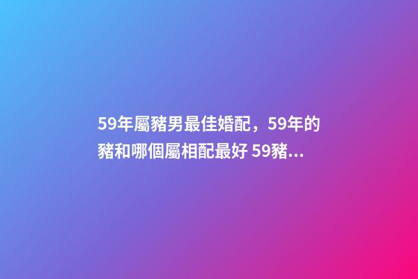 59年屬豬男最佳婚配，59年的豬和哪個屬相配最好 59豬男最佳婚配屬相，59年的男豬和68年的女猴可以婚配嗎？-第1張-觀點-玄機派